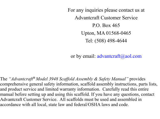 For any inquiries please contact us at Advantcraft Customer Service P.O. Box 465 Upton, MA 01568-0465 Tel: (508) 498-4644  or by email: advantcraft@aol.com    The “Advantcraft® Model 3948 Scaffold Assembly & Safety Manual” provides comprehensive general safety information, scaffold assembly instructions, parts lists, and product service and limited warranty information.  Carefully read this entire manual before setting up and using this scaffold. If you have any questions, contact Advantcraft Customer Service.  All scaffolds must be used and assembled in accordance with all local, state law and federal/OSHA laws and code.