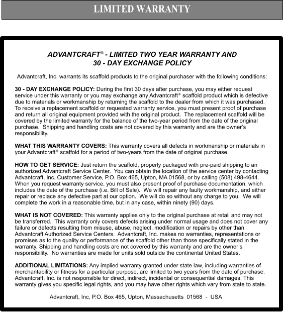 LIMITED WARRANTY ADVANTCRAFT- LIMITED TWO YEAR WARRANTY AND  30 - DAY EXCHANGE POLICY   Advantcraft, Inc. warrants its scaffold products to the original purchaser with the following conditions:  30 - DAY EXCHANGE POLICY: During the first 30 days after purchase, you may either request service under this warranty or you may exchange any Advantcraft scaffold product which is defective due to materials or workmanship by returning the scaffold to the dealer from which it was purchased.  To receive a replacement scaffold or requested warranty service, you must present proof of purchase and return all original equipment provided with the original product.  The replacement scaffold will be covered by the limited warranty for the balance of the two-year period from the date of the original purchase.  Shipping and handling costs are not covered by this warranty and are the owner’s responsibility.  WHAT THIS WARRANTY COVERS: This warranty covers all defects in workmanship or materials in your Advantcraft scaffold for a period of two-years from the date of original purchase.    HOW TO GET SERVICE: Just return the scaffold, properly packaged with pre-paid shipping to an authorized Advantcraft Service Center.  You can obtain the location of the service center by contacting Advantcraft, Inc. Customer Service, P.O. Box 465, Upton, MA 01568, or by calling (508) 498-4644.  When you request warranty service, you must also present proof of purchase documentation, which includes the date of the purchase (i.e. Bill of Sale).  We will repair any faulty workmanship, and either repair or replace any defective part at our option.  We will do so without any charge to you.  We will complete the work in a reasonable time, but in any case, within ninety (90) days.   WHAT IS NOT COVERED: This warranty applies only to the original purchase at retail and may not be transferred.  This warranty only covers defects arising under normal usage and does not cover any failure or defects resulting from misuse, abuse, neglect, modification or repairs by other than Advantcraft Authorized Service Centers.  Advantcraft, Inc. makes no warranties, representations or promises as to the quality or performance of the scaffold other than those specifically stated in the warranty. Shipping and handling costs are not covered by this warranty and are the owner’s responsibility.  No warranties are made for units sold outside the continental United States.  ADDITIONAL LIMITATIONS: Any implied warranty granted under state law, including warranties of merchantability or fitness for a particular purpose, are limited to two years from the date of purchase.  Advantcraft, Inc. is not responsible for direct, indirect, incidental or consequential damages. This warranty gives you specific legal rights, and you may have other rights which vary from state to state.   Advantcraft, Inc, P.O. Box 465, Upton, Massachusetts  01568  -  USA