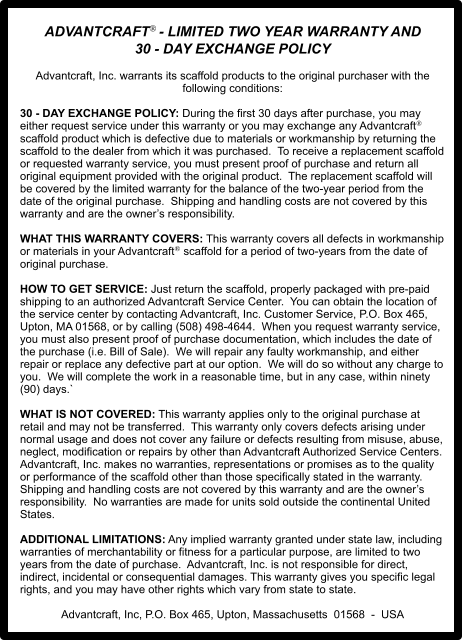 ADVANTCRAFT- LIMITED TWO YEAR WARRANTY AND  30 - DAY EXCHANGE POLICY   Advantcraft, Inc. warrants its scaffold products to the original purchaser with the following conditions:  30 - DAY EXCHANGE POLICY: During the first 30 days after purchase, you may either request service under this warranty or you may exchange any Advantcraft scaffold product which is defective due to materials or workmanship by returning the scaffold to the dealer from which it was purchased.  To receive a replacement scaffold or requested warranty service, you must present proof of purchase and return all original equipment provided with the original product.  The replacement scaffold will be covered by the limited warranty for the balance of the two-year period from the date of the original purchase.  Shipping and handling costs are not covered by this warranty and are the owner’s responsibility.  WHAT THIS WARRANTY COVERS: This warranty covers all defects in workmanship or materials in your Advantcraft scaffold for a period of two-years from the date of original purchase.    HOW TO GET SERVICE: Just return the scaffold, properly packaged with pre-paid shipping to an authorized Advantcraft Service Center.  You can obtain the location of the service center by contacting Advantcraft, Inc. Customer Service, P.O. Box 465, Upton, MA 01568, or by calling (508) 498-4644.  When you request warranty service, you must also present proof of purchase documentation, which includes the date of the purchase (i.e. Bill of Sale).  We will repair any faulty workmanship, and either repair or replace any defective part at our option.  We will do so without any charge to you.  We will complete the work in a reasonable time, but in any case, within ninety (90) days.`   WHAT IS NOT COVERED: This warranty applies only to the original purchase at retail and may not be transferred.  This warranty only covers defects arising under normal usage and does not cover any failure or defects resulting from misuse, abuse, neglect, modification or repairs by other than Advantcraft Authorized Service Centers.  Advantcraft, Inc. makes no warranties, representations or promises as to the quality or performance of the scaffold other than those specifically stated in the warranty. Shipping and handling costs are not covered by this warranty and are the owner’s responsibility.  No warranties are made for units sold outside the continental United States.  ADDITIONAL LIMITATIONS: Any implied warranty granted under state law, including warranties of merchantability or fitness for a particular purpose, are limited to two years from the date of purchase.  Advantcraft, Inc. is not responsible for direct, indirect, incidental or consequential damages. This warranty gives you specific legal rights, and you may have other rights which vary from state to state.   Advantcraft, Inc, P.O. Box 465, Upton, Massachusetts  01568  -  USA