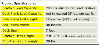 39¾ inches; (40⅛ in. with coupler)  Deck Plank Load Capacity not to exceed 25 lbs. per sq. ft. End-Frame Unit Height End-Frame Width 48 inches Deck Span 700 lbs. distributed load. (MAX) 700 lbs. distributed load. (MAX) 7 feet Scaffold Load Capacity……. 700 lbs. distributed load.  (Max) Scaffold Deck Height 7 ft. 7 in. (with leveler jacks retracted) End-Frame Unit Weight 29 lbs. Product Specifications: